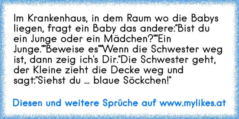 Im Krankenhaus, in dem Raum wo die Babys liegen, fragt ein Baby das andere:
"Bist du ein Junge oder ein Mädchen?"
"Ein Junge."
"Beweise es"
"Wenn die Schwester weg ist, dann zeig ich's Dir."
Die Schwester geht, der Kleine zieht die Decke weg und sagt:
"Siehst du ... blaue Söckchen!"
