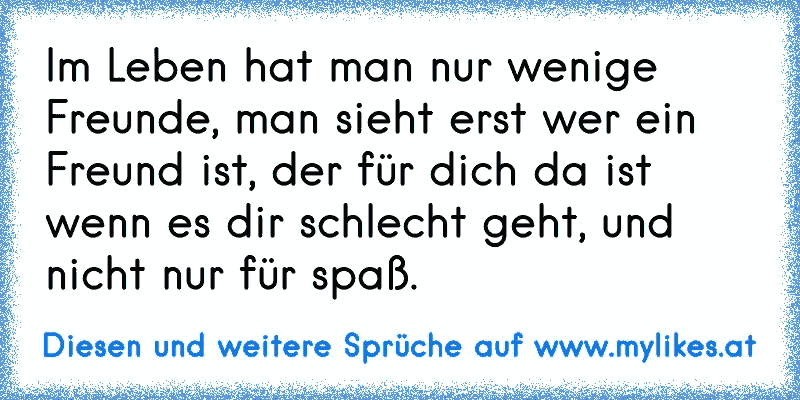 Im Leben hat man nur wenige Freunde, man sieht erst wer ein Freund ist, der für dich da ist wenn es dir schlecht geht, und nicht nur für spaß.
