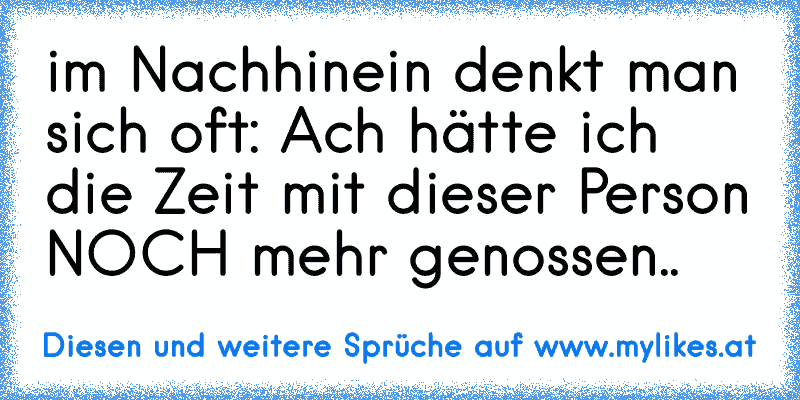 im Nachhinein denkt man sich oft: Ach hätte ich die Zeit mit dieser Person NOCH mehr genossen..
