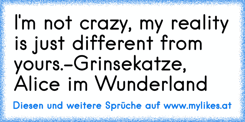 I'm not crazy, my reality is just different from yours.
-Grinsekatze, Alice im Wunderland
