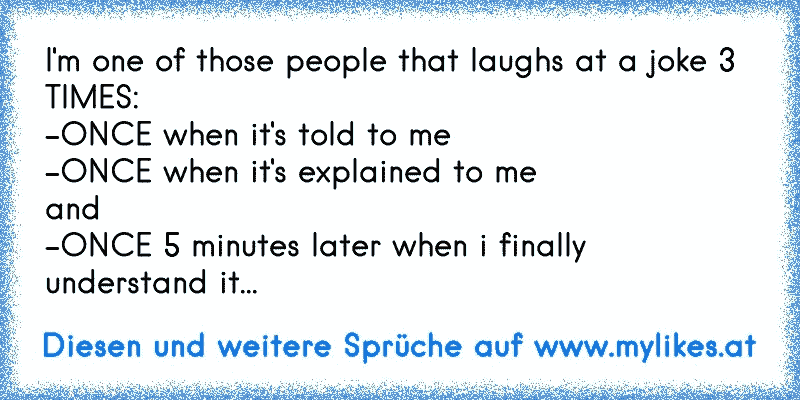 I'm one of those people that laughs at a joke 3 TIMES:
-ONCE when it's told to me
-ONCE when it's explained to me
and
-ONCE 5 minutes later when i finally understand it...
