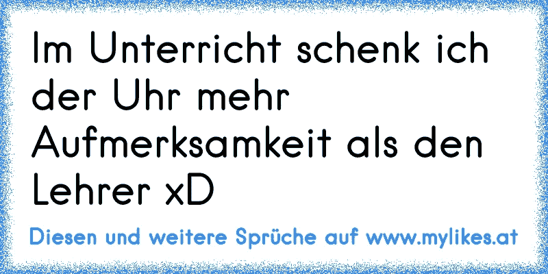 Im Unterricht schenk ich der Uhr mehr Aufmerksamkeit als den Lehrer xD
