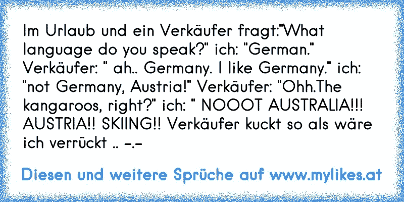 Im Urlaub und ein Verkäufer fragt:"What language do you speak?" ich: "German." Verkäufer: " ah.. Germany. I like Germany." ich: "not Germany, Austria!" Verkäufer: "Ohh.The kangaroos, right?" ich: " NOOOT AUSTRALIA!!! AUSTRIA!! SKIING!! Verkäufer kuckt so als wäre ich verrückt .. -.-
