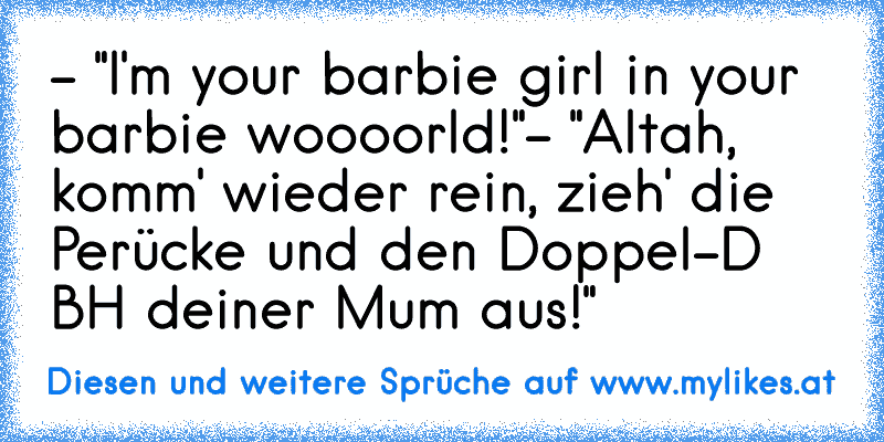 - "I'm your barbie girl in your barbie woooorld!"
- "Altah, komm' wieder rein, zieh' die Perücke und den Doppel-D BH deiner Mum aus!"
