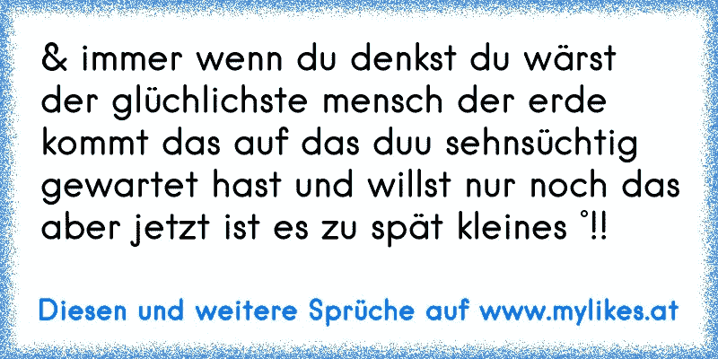 & immer wenn du denkst du wärst der glüchlichste mensch der erde kommt das auf das duu sehnsüchtig gewartet hast und willst nur noch das aber jetzt ist es zu spät kleines °!!
