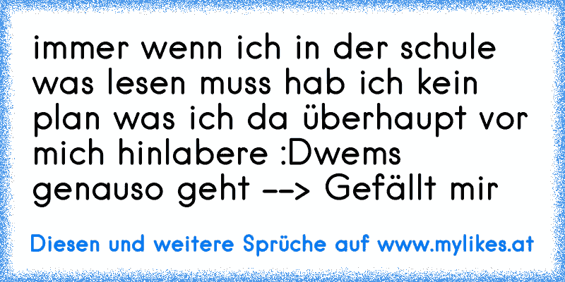 immer wenn ich in der schule was lesen muss hab ich kein plan was ich da überhaupt vor mich hinlabere :D
wems genauso geht --> Gefällt mir
