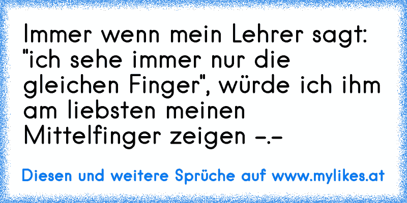 Immer wenn mein Lehrer sagt: "ich sehe immer nur die gleichen Finger", würde ich ihm am liebsten meinen Mittelfinger zeigen -.-
