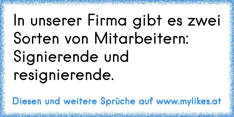 In unserer Firma gibt es zwei Sorten von Mitarbeitern:
Signierende und resignierende.
