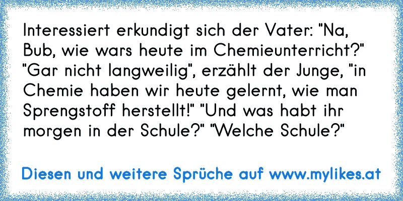 Interessiert erkundigt sich der Vater: "Na, Bub, wie wars heute im Chemieunterricht?"
 "Gar nicht langweilig", erzählt der Junge, "in Chemie haben wir heute gelernt, wie man Sprengstoff herstellt!"
 "Und was habt ihr morgen in der Schule?"
 "Welche Schule?"
