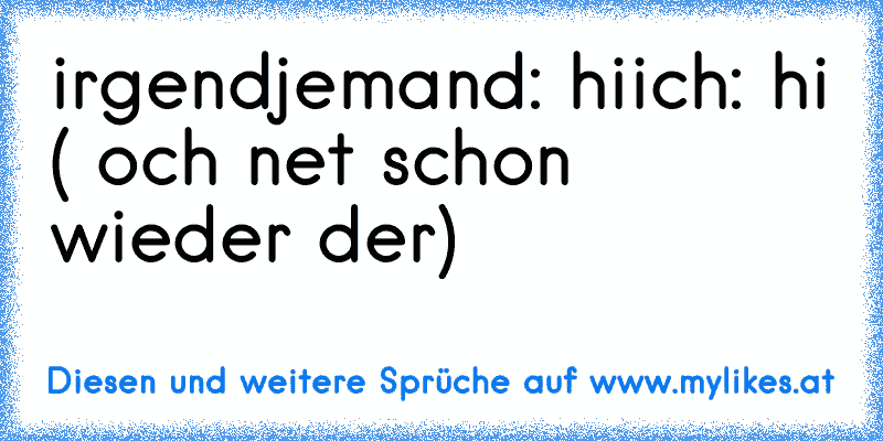 irgendjemand: hi
ich: hi ( och net schon wieder der)
