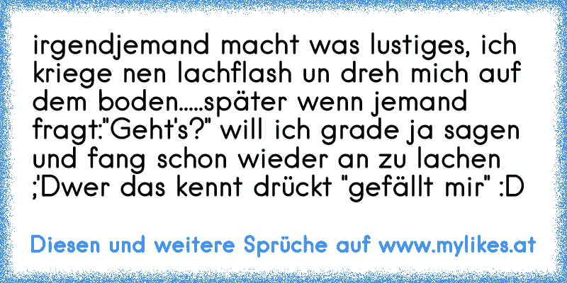 irgendjemand macht was lustiges, ich kriege nen lachflash un dreh mich auf dem boden.....
später wenn jemand fragt:"Geht's?" will ich grade ja sagen und fang schon wieder an zu lachen ;'D
wer das kennt drückt "gefällt mir" :D
