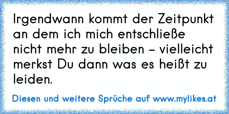 Irgendwann kommt der Zeitpunkt an dem ich mich entschließe nicht mehr zu bleiben - vielleicht merkst Du dann was es heißt zu leiden.
