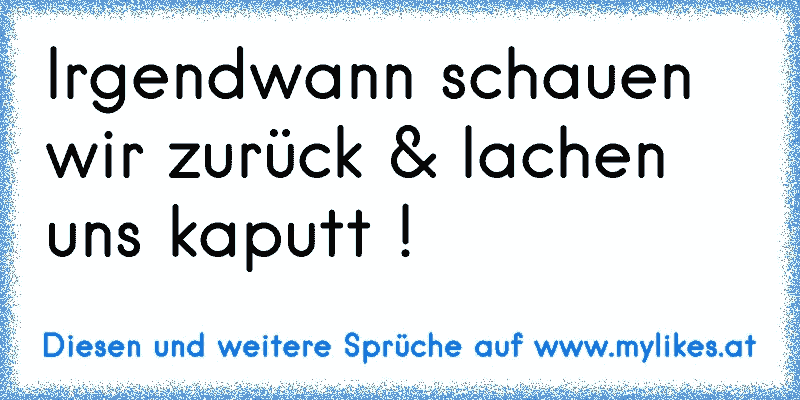 Irgendwann schauen wir zurück & lachen uns kaputt !
