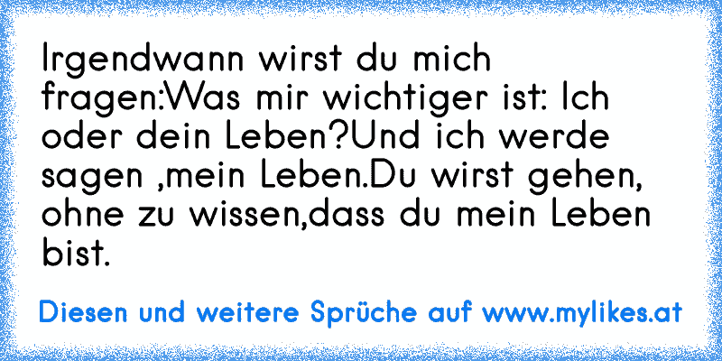 Irgendwann wirst du mich fragen:
Was mir wichtiger ist: Ich oder dein Leben?
Und ich werde sagen ,mein Leben.
Du wirst gehen, ohne zu wissen,
dass du mein Leben bist.
