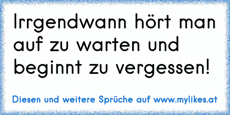 Irrgendwann hört man auf zu warten und beginnt zu vergessen!
