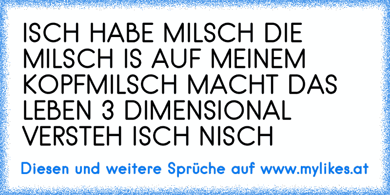 ISCH HABE MILSCH 
DIE MILSCH IS AUF MEINEM KOPF
MILSCH MACHT DAS LEBEN 3 DIMENSIONAL 
VERSTEH ISCH NISCH
