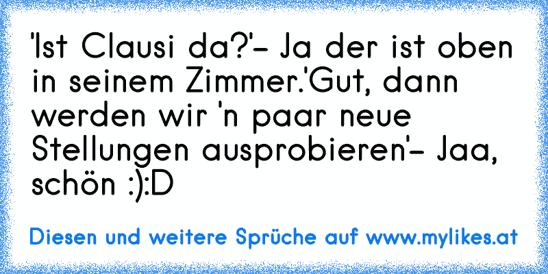 'Ist Clausi da?'
- Ja der ist oben in seinem Zimmer.
'Gut, dann werden wir 'n paar neue Stellungen ausprobieren'
- Jaa, schön :)
:D
