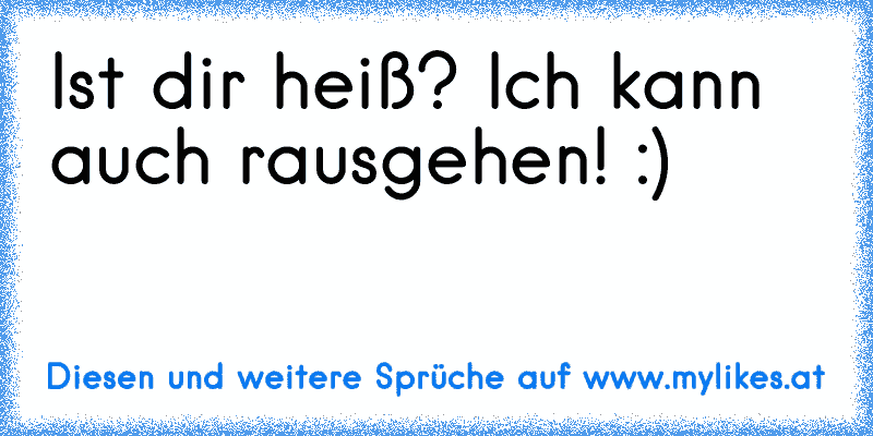 Ist dir heiß? Ich kann auch rausgehen! :)
