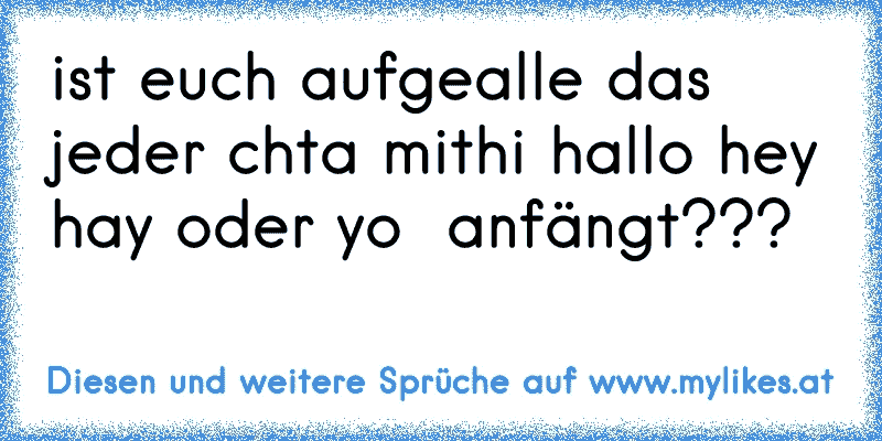 ist euch aufgealle das jeder chta mit
hi hallo hey hay oder yo  anfängt???
