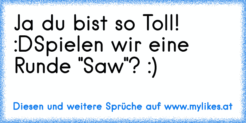 Ja du bist so Toll! :D
Spielen wir eine Runde "Saw"? :)
