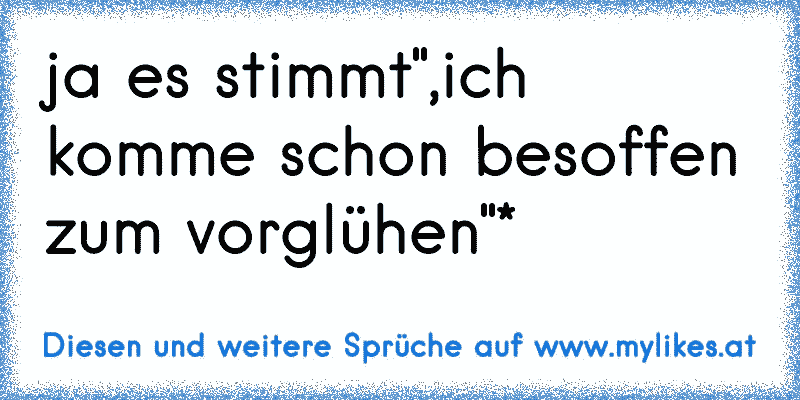 ja es stimmt",ich komme schon besoffen zum vorglühen"*
