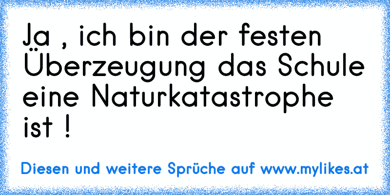 Ja , ich bin der festen Überzeugung das Schule eine Naturkatastrophe ist !
