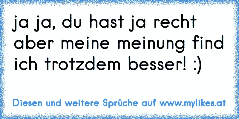 ja ja, du hast ja recht aber meine meinung find ich trotzdem besser! :)
