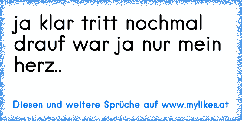 ja klar tritt nochmal drauf war ja nur mein herz..
