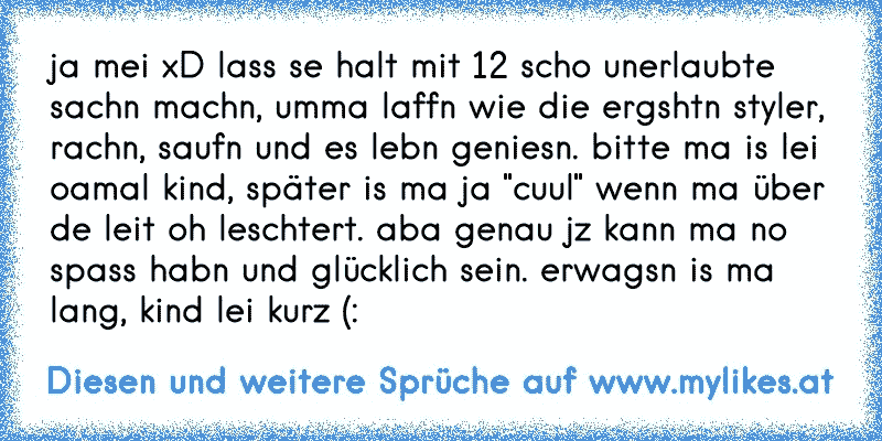 ja mei xD lass se halt mit 12 scho unerlaubte sachn machn, umma laffn wie die ergshtn styler, rachn, saufn und es lebn geniesn. bitte ma is lei oamal kind, später is ma ja "cuul" wenn ma über de leit oh leschtert. aba genau jz kann ma no spass habn und glücklich sein. erwagsn is ma lang, kind lei kurz (:
