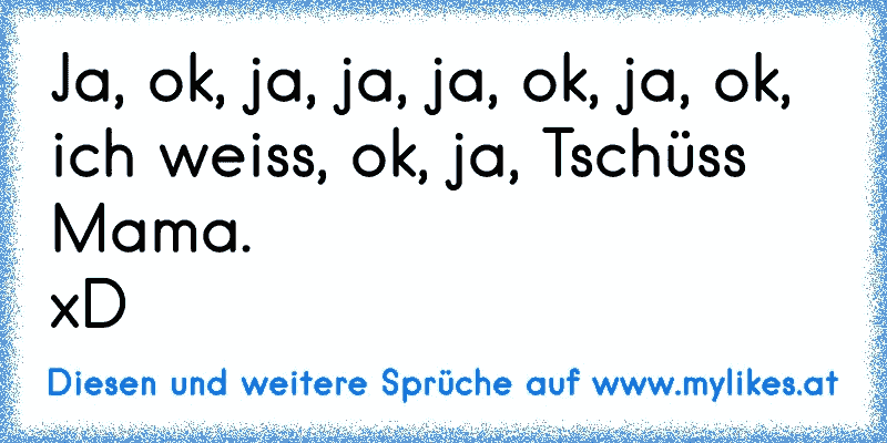 Ja, ok, ja, ja, ja, ok, ja, ok, ich weiss, ok, ja, Tschüss Mama.
xD
