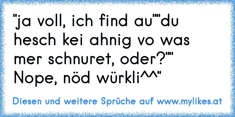 "ja voll, ich find au""du hesch kei ahnig vo was mer schnuret, oder?"" Nope, nöd würkli^^"
