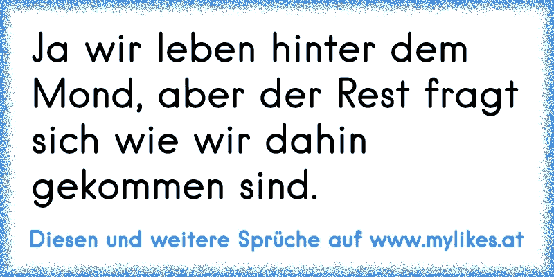 Ja wir leben hinter dem Mond, aber der Rest fragt sich wie wir dahin gekommen sind.
