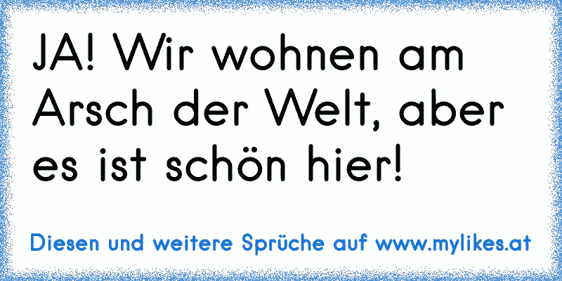 JA! Wir wohnen am Arsch der Welt, aber es ist schön hier!
