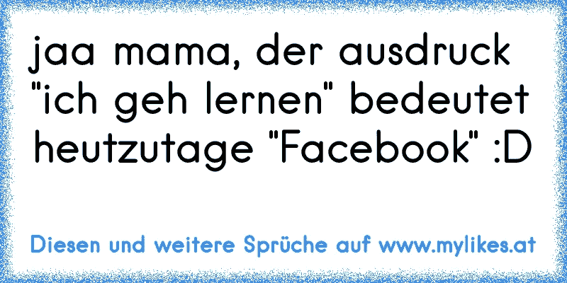 jaa mama, der ausdruck "ich geh lernen" bedeutet heutzutage "Facebook" :D
