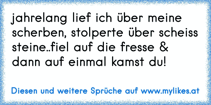 jahrelang lief ich über meine scherben, stolperte über scheiss steine..fiel auf die fresse & dann auf einmal kamst du! 