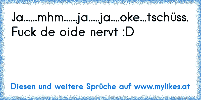 Ja......mhm......ja.....ja....oke...tschüss.
Fuck de oide nervt :D
