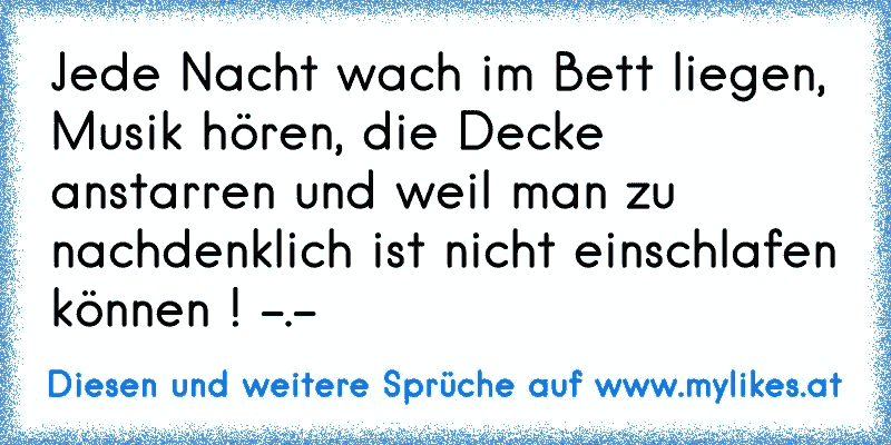 Jede Nacht wach im Bett liegen, Musik hören, die Decke anstarren und weil man zu nachdenklich ist nicht einschlafen können ! -.-
