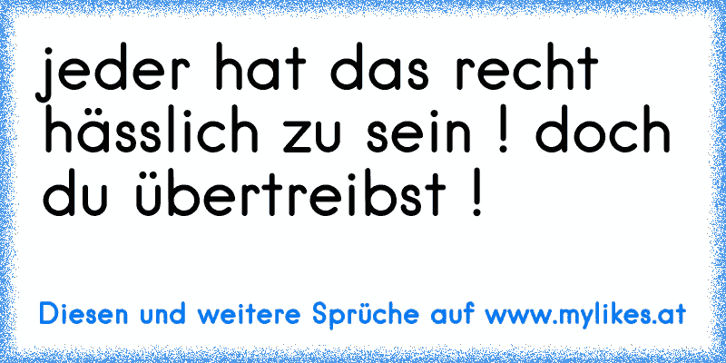 jeder hat das recht hässlich zu sein ! doch du übertreibst !
