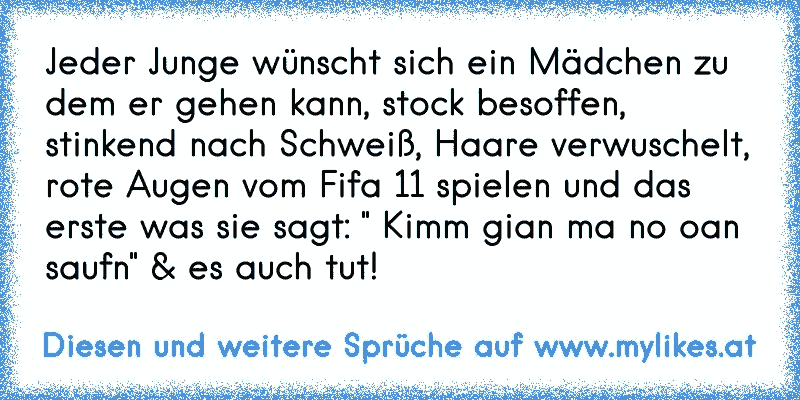 Jeder Junge wünscht sich ein Mädchen zu dem er gehen kann, stock besoffen, stinkend nach Schweiß, Haare verwuschelt, rote Augen vom Fifa 11 spielen und das erste was sie sagt: " Kimm gian ma no oan saufn" & es auch tut!
