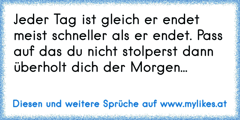 Jeder Tag ist gleich er endet meist schneller als er endet. Pass auf das du nicht stolperst dann überholt dich der Morgen...
