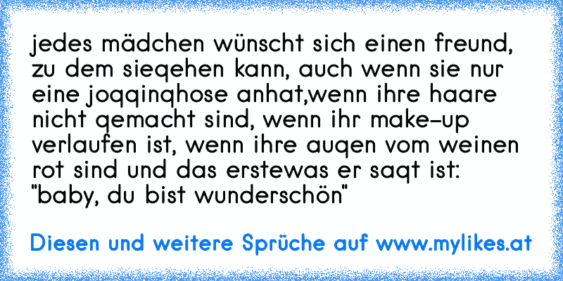 jedes mädchen wünscht sich einen freund, zu dem sie
qehen kann, auch wenn sie nur eine joqqinqhose anhat,
wenn ihre haare nicht qemacht sind, wenn ihr make-up verlaufen ist, wenn ihre auqen vom weinen rot sind und das erste
was er saqt ist: "baby, du bist wunderschön"
