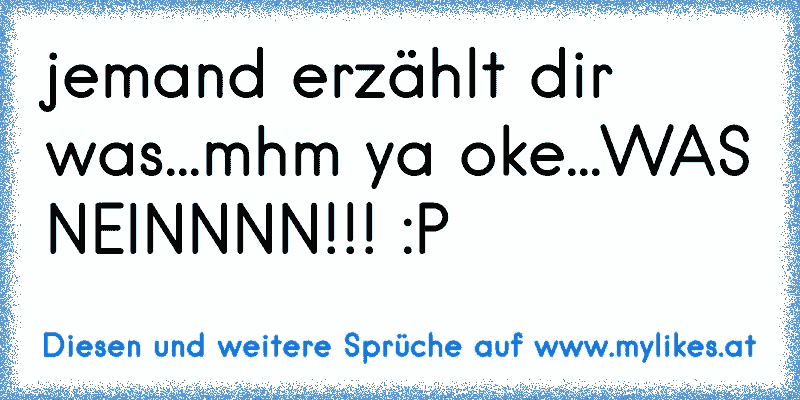 jemand erzählt dir was...mhm ya oke...WAS NEINNNN!!! :P
