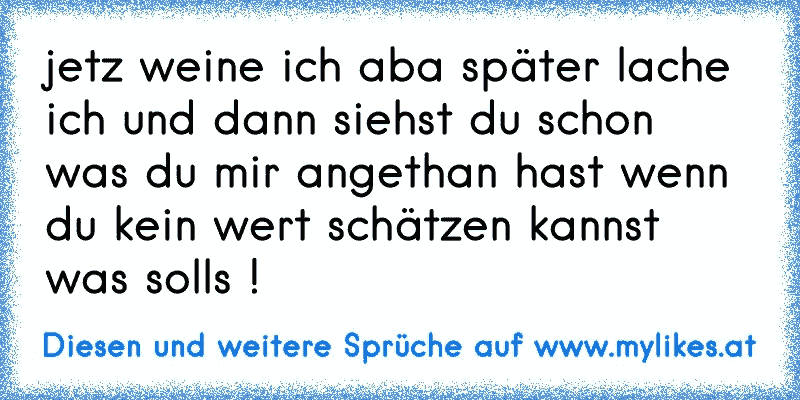 jetz weine ich aba später lache ich und dann siehst du schon was du mir angethan hast wenn du kein wert schätzen kannst was solls !
