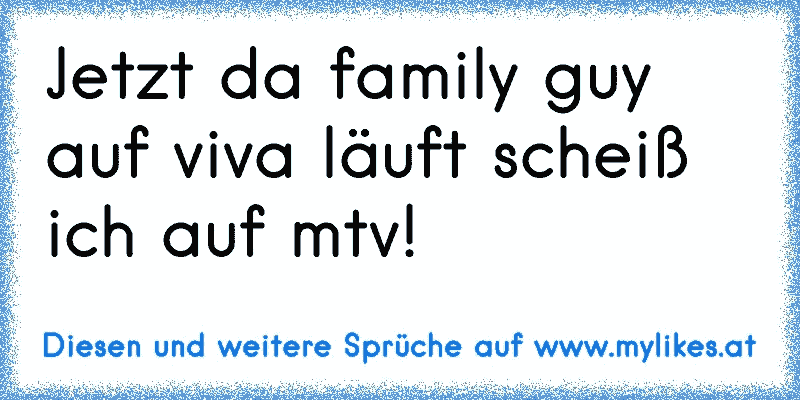 Jetzt da family guy auf viva läuft scheiß ich auf mtv!
