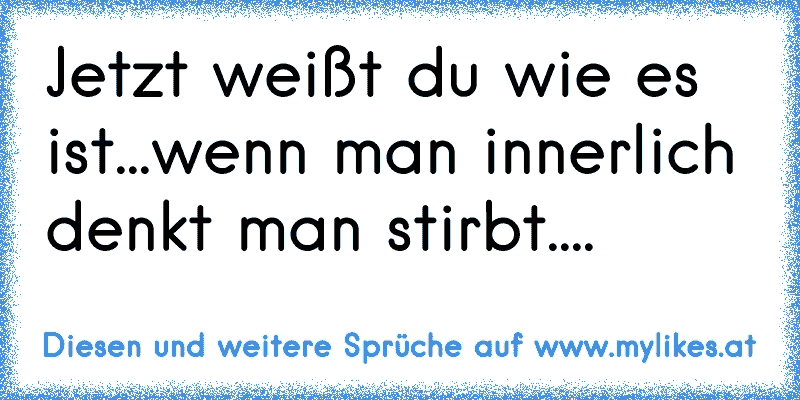 Jetzt weißt du wie es ist...wenn man innerlich denkt man stirbt....
