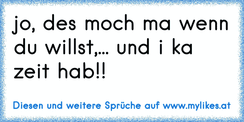 jo, des moch ma wenn du willst,... und i ka zeit hab!!
