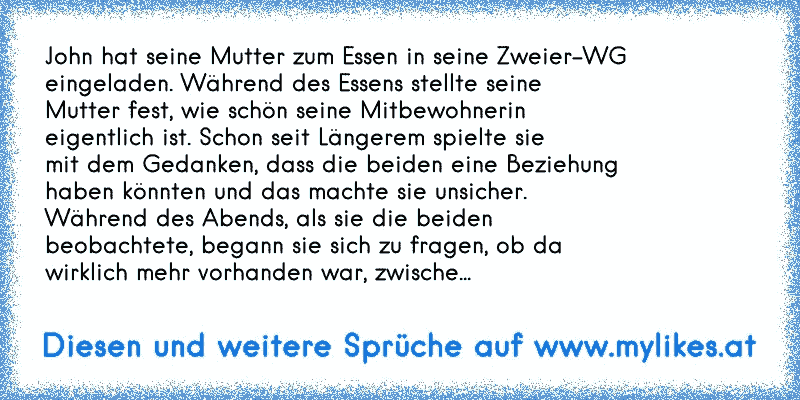 John hat seine Mutter zum Essen in seine Zweier-WG
eingeladen. Während des Essens stellte seine
Mutter fest, wie schön seine Mitbewohnerin
eigentlich ist. Schon seit Längerem spielte sie
mit dem Gedanken, dass die beiden eine Beziehung
haben könnten und das machte sie unsicher.
Während des Abends, als sie die beiden
beobachtete, begann sie sich ...