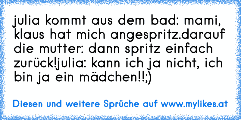 julia kommt aus dem bad: mami, klaus hat mich angespritz.
darauf die mutter: dann spritz einfach zurück!
julia: kann ich ja nicht, ich bin ja ein mädchen!!
;)
