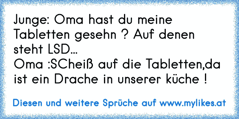 Junge: Oma hast du meine Tabletten gesehn ? Auf denen steht LSD...
Oma :SCheiß auf die Tabletten,da ist ein Drache in unserer küche !
