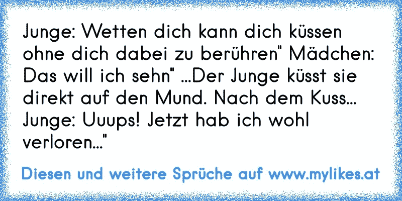 Junge: Wetten dich kann dich küssen ohne dich dabei zu berühren" Mädchen: Das will ich sehn" ...Der Junge küsst sie direkt auf den Mund. Nach dem Kuss... Junge: Uuups! Jetzt hab ich wohl verloren..."
